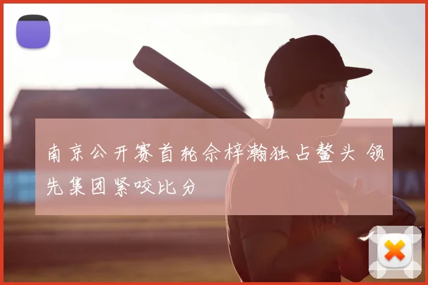 南京公开赛首轮佘梓瀚独占鳌头 领先集团紧咬比分