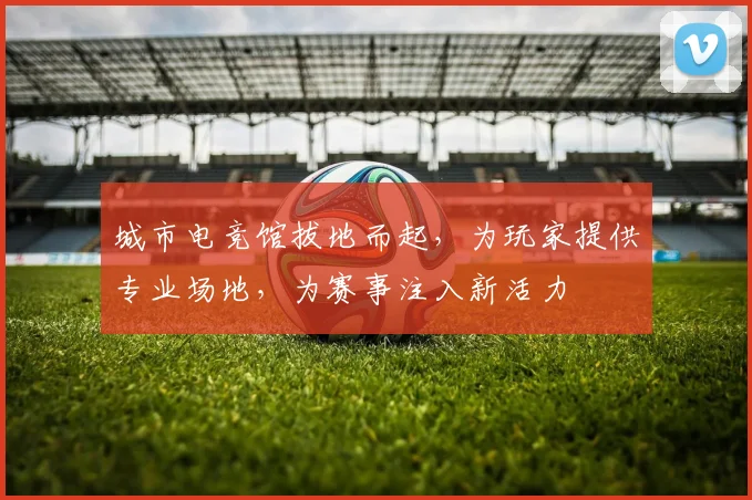 城市电竞馆拔地而起，为玩家提供专业场地，为赛事注入新活力