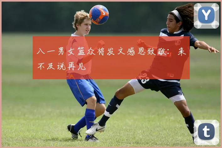 八一男女篮众将发文感恩致敬:来不及说再见