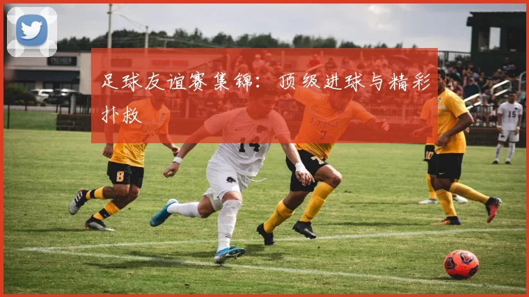 足球友谊赛集锦:顶级进球与精彩扑救