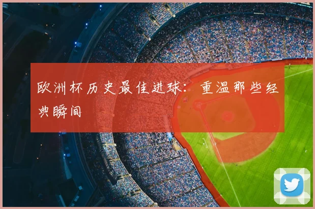 欧洲杯历史最佳进球:重温那些经典瞬间