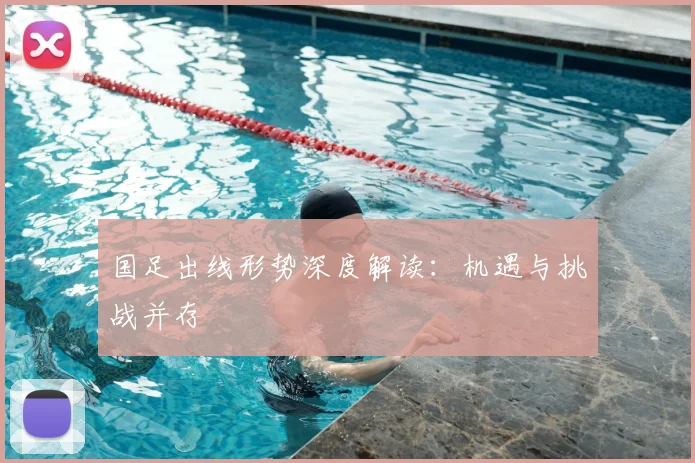 国足出线形势深度解读：机遇与挑战并存