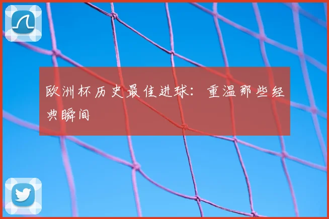 欧洲杯历史最佳进球:重温那些经典瞬间