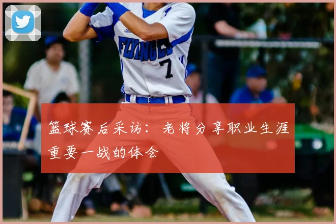 篮球赛后采访:老将分享职业生涯重要一战的体会