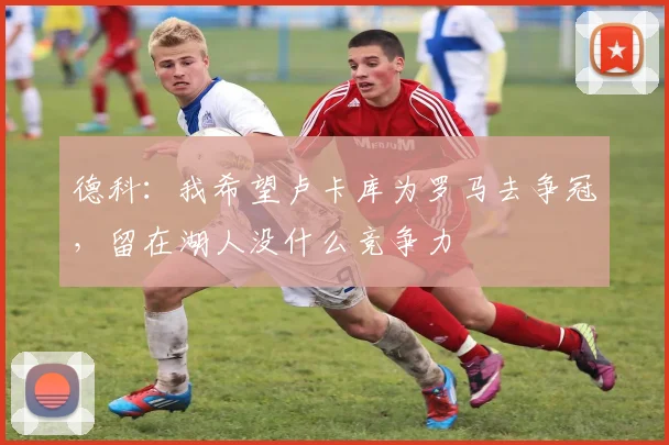 德科:我希望卢卡库为罗马去争冠,留在湖人没什么竞争力