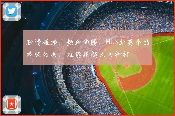 激情碰撞,热血沸腾!MLS新赛季的终极对决,谁能捧起大力神杯