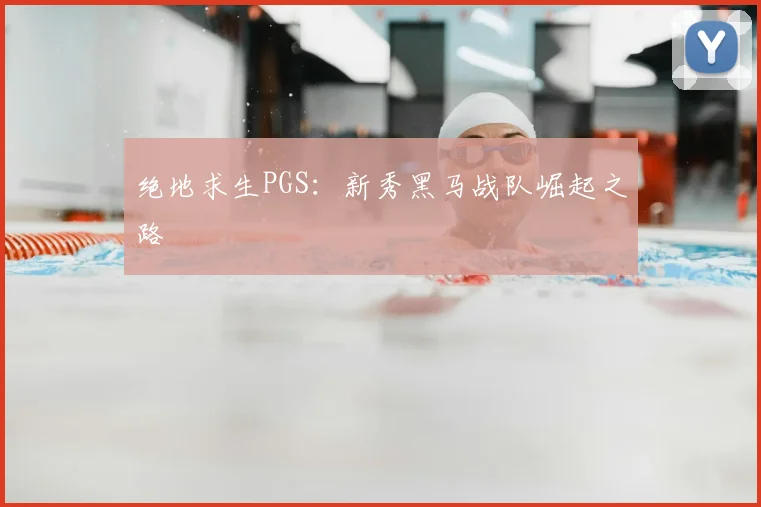 绝地求生PGS：新秀黑马战队崛起之路