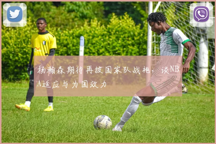 杨瀚森期待再披国家队战袍，谈NBA适应与为国效力