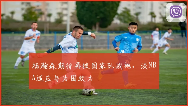 杨瀚森期待再披国家队战袍，谈NBA适应与为国效力