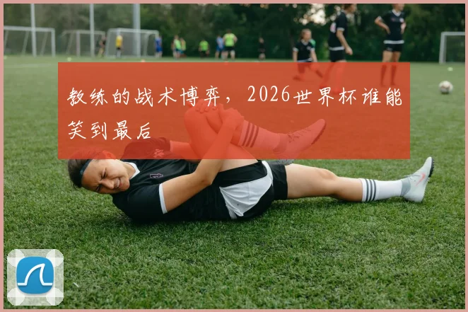 教练的战术博弈，2026世界杯谁能笑到最后