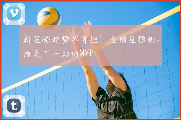 新星崛起势不可挡！全明星预测，谁是下一站的MVP