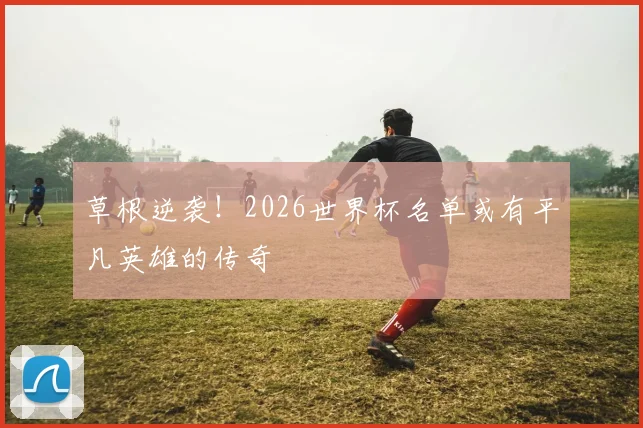 草根逆袭!2026世界杯名单或有平凡英雄的传奇