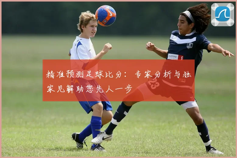 精准预测足球比分：专家分析与独家见解助您先人一步