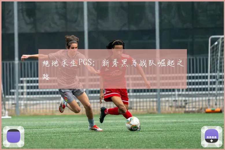 绝地求生PGS:新秀黑马战队崛起之路