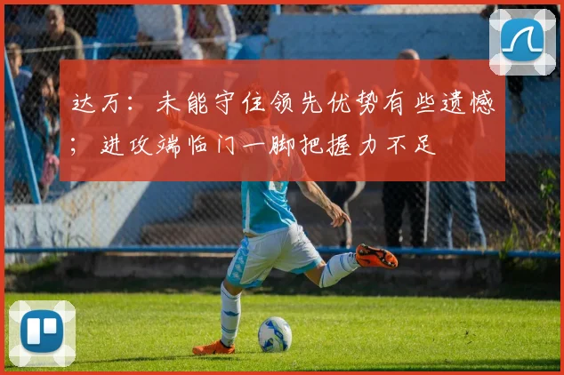 达万:未能守住领先优势有些遗憾;进攻端临门一脚把握力不足