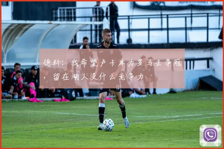 德科：我希望卢卡库为罗马去争冠，留在湖人没什么竞争力