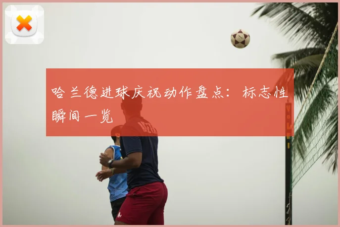 哈兰德进球庆祝动作盘点:标志性瞬间一览