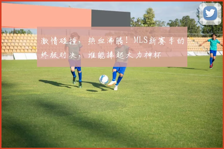 激情碰撞,热血沸腾!MLS新赛季的终极对决,谁能捧起大力神杯