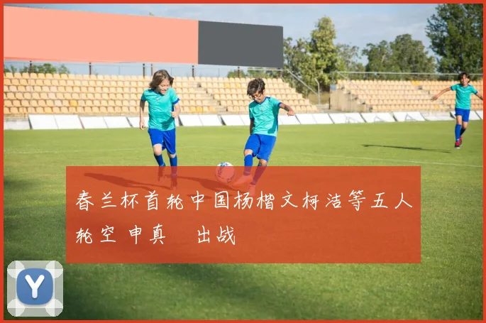 春兰杯首轮中国杨楷文柯洁等五人轮空 申真谞出战