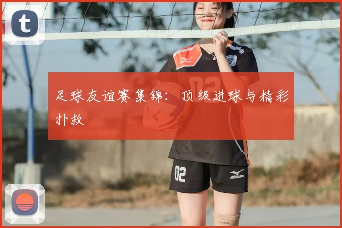足球友谊赛集锦:顶级进球与精彩扑救
