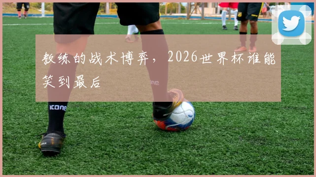 教练的战术博弈，2026世界杯谁能笑到最后