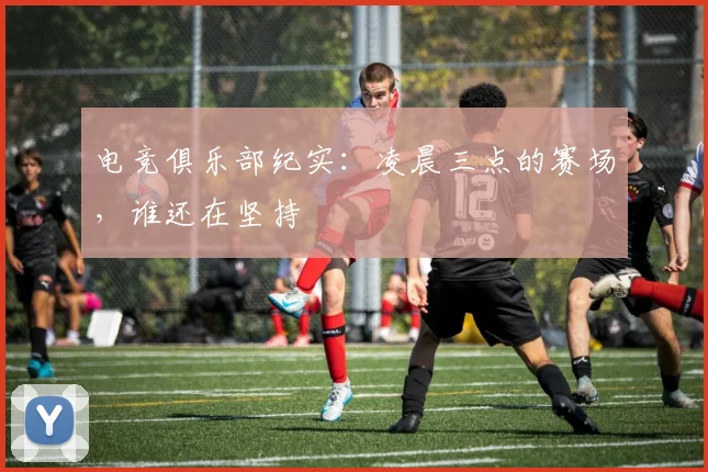 电竞俱乐部纪实:凌晨三点的赛场,谁还在坚持