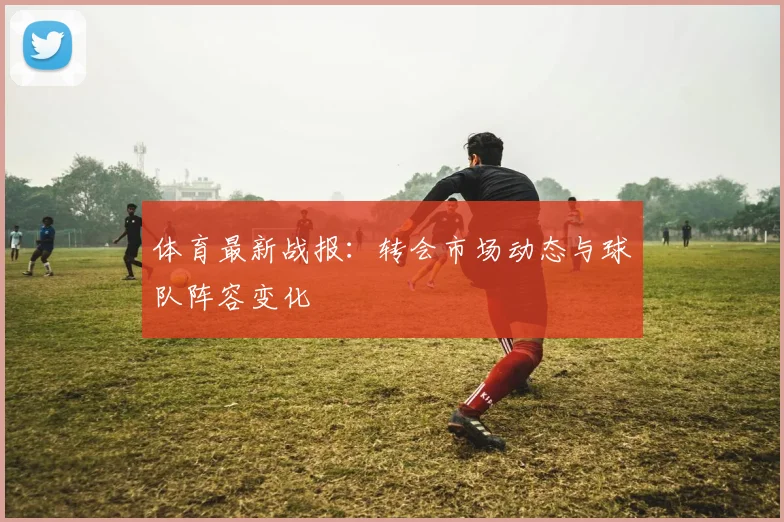 体育最新战报：转会市场动态与球队阵容变化