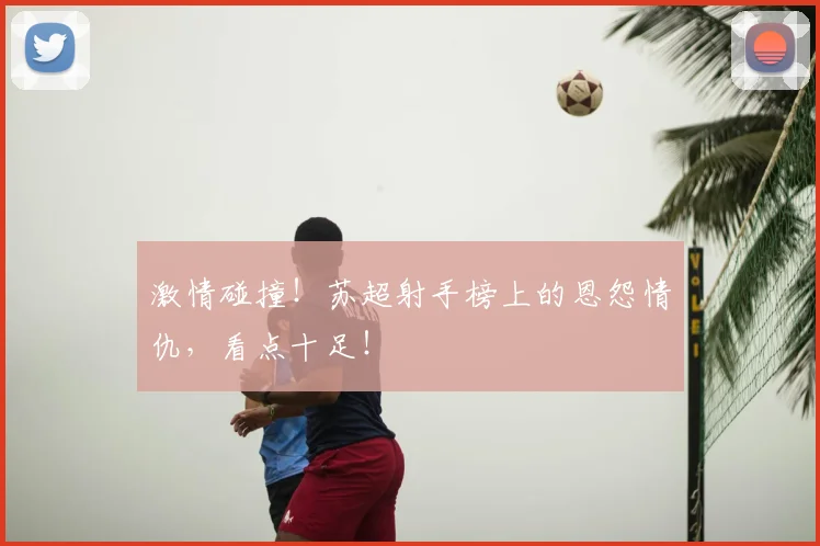 激情碰撞！苏超射手榜上的恩怨情仇，看点十足！