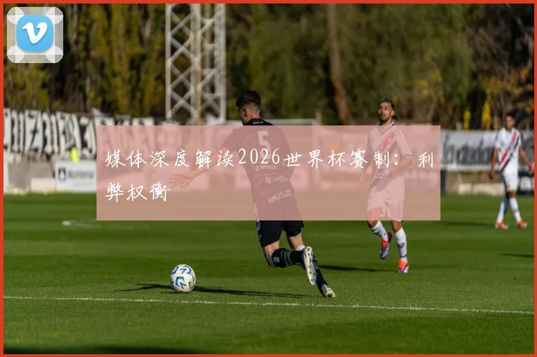 媒体深度解读2026世界杯赛制：利弊权衡