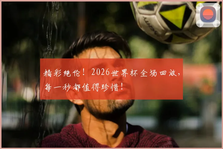 精彩绝伦！2026世界杯全场回放，每一秒都值得珍惜！