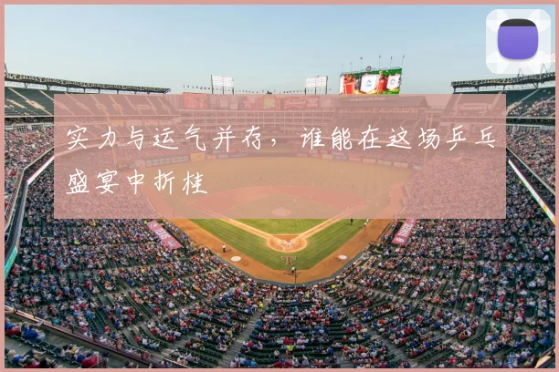 实力与运气并存,谁能在这场乒乓盛宴中折桂